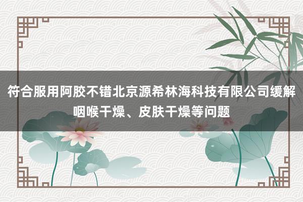 符合服用阿胶不错北京源希林海科技有限公司缓解咽喉干燥、皮肤干燥等问题